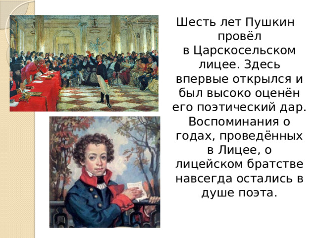 Шесть лет Пушкин провёл в Царскосельском лицее. Здесь впервые открылся и был высоко оценён его поэтический дар. Воспоминания о годах, проведённых в Лицее, о лицейском братстве навсегда остались в душе поэта. 
