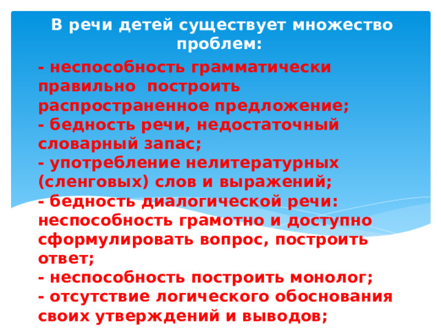 В речи детей существует множество проблем: - неспособность грамматически правильно построить распространенное предложение;  - бедность речи, недостаточный словарный запас;  - употребление нелитературных (сленговых) слов и выражений;  - бедность диалогической речи: неспособность грамотно и доступно сформулировать вопрос, построить ответ;  - неспособность построить монолог;  - отсутствие логического обоснования своих утверждений и выводов;  - отсутствие навыков культуры речи;  - плохая дикция. 