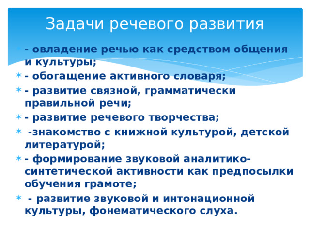 Задачи речевого развития - овладение речью как средством общения и культуры; - обогащение активного словаря; - развитие связной, грамматически правильной речи; - развитие речевого творчества;  -знакомство с книжной культурой, детской литературой; - формирование звуковой аналитико-синтетической активности как предпосылки обучения грамоте;  - развитие звуковой и интонационной культуры, фонематического слуха. 