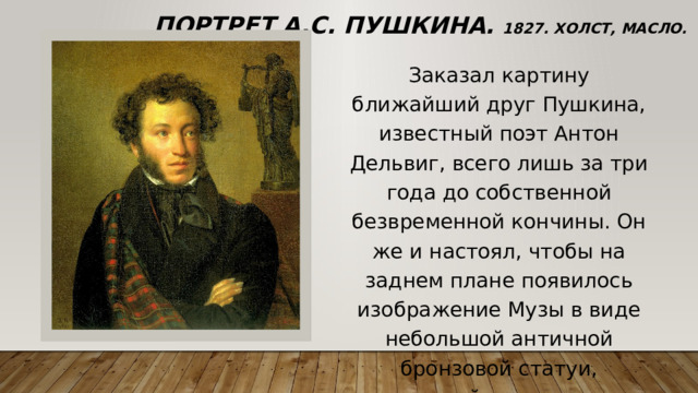 Портрет А.С. Пушкина. 1827. Холст, масло. 63 х 54 см Заказал картину ближайший друг Пушкина, известный поэт Антон Дельвиг, всего лишь за три года до собственной безвременной кончины. Он же и настоял, чтобы на заднем плане появилось изображение Музы в виде небольшой античной бронзовой статуи, держащей в руках лиру. 