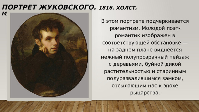 Портрет Жуковского. 1816. Холст, масло. 64,8 х 58,1 см В этом портрете подчеркивается романтизм. Молодой поэт-романтик изображен в соответствующей обстановке — на заднем плане виднеется нежный полупрозрачный пейзаж с деревьями, буйной дикой растительностью и старинным полуразвалившимся замком, отсылающим нас к эпохе рыцарства. 