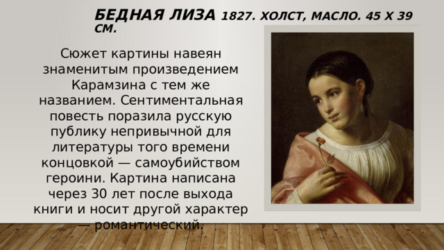 Бедная Лиза 1827. Холст, масло. 45 x 39 см. Сюжет картины навеян знаменитым произведением Карамзина с тем же названием. Сентиментальная повесть поразила русскую публику непривычной для литературы того времени концовкой — самоубийством героини. Картина написана через 30 лет после выхода книги и носит другой характер — романтический. 