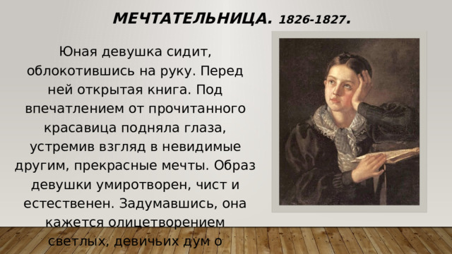Мечтательница. 1826-1827 . Юная девушка сидит, облокотившись на руку. Перед ней открытая книга. Под впечатлением от прочитанного красавица подняла глаза, устремив взгляд в невидимые другим, прекрасные мечты. Образ девушки умиротворен, чист и естественен. Задумавшись, она кажется олицетворением светлых, девичьих дум о грядущем. 