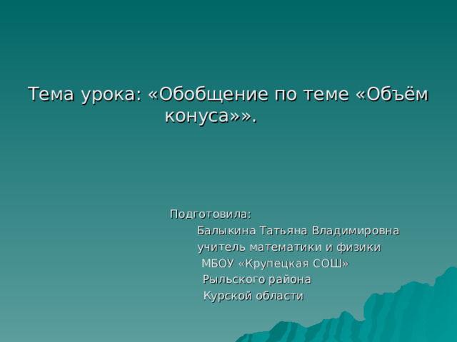 Тема урока: «Обобщение по теме «Объём конуса»».  Подготовила:  Балыкина Татьяна Владимировна  учитель математики и физики  МБОУ «Крупецкая СОШ»  Рыльского района  Курской области 