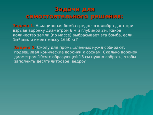 Задачи для самостоятельного решения: Задача 1. Авиационная бомба среднего калибра дает при взрыве воронку диаметром 6 м и глубиной 2м. Какое количество земли (по массе) выбрасывает эта бомба, если 1м 3 земли имеет массу 1650 кг? Задача 2. Смолу для промышленных нужд собирают, подвешивая конические воронки к соснам. Сколько воронок диаметром 10см с образующей 13 см нужно собрать, чтобы заполнить десятилитровое ведро? 