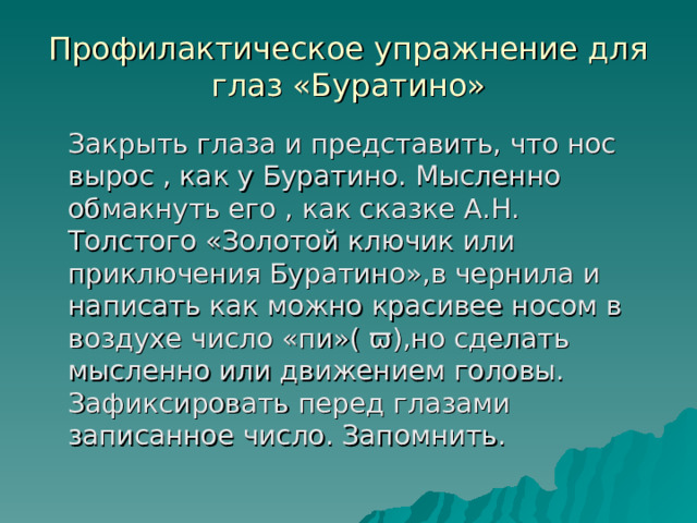 Профилактическое упражнение для глаз «Буратино»  Закрыть глаза и представить, что нос вырос , как у Буратино. Мысленно обмакнуть его , как сказке А.Н. Толстого «Золотой ключик или приключения Буратино»,в чернила и написать как можно красивее носом в воздухе число «пи»( ϖ),но сделать мысленно или движением головы. Зафиксировать перед глазами записанное число. Запомнить. 