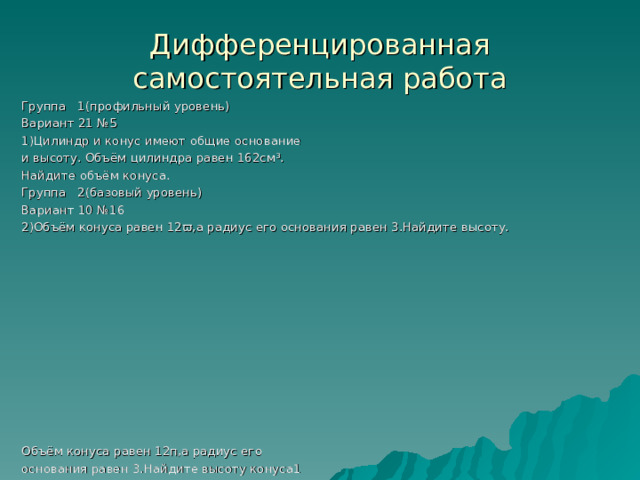 Дифференцированная самостоятельная работа Группа 1(профильный уровень) Вариант 21 №5 1)Цилиндр и конус имеют общие основание и высоту. Объём цилиндра равен 162см³. Найдите объём конуса. Группа 2(базовый уровень) Вариант 10 №16 2)Объём конуса равен 12 ϖ ,а радиус его основания равен 3.Найдите высоту. Объём конуса равен 12п,а радиус его основания равен 3.Найдите высоту конуса1 