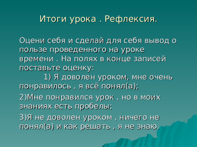 Итоги урока . Рефлексия.  Оцени себя и сделай для себя вывод о пользе проведенного на уроке времени . На полях в конце записей поставьте оценку: 1) Я доволен уроком, мне очень понравилось , я всё понял(а);  2)Мне понравился урок , но в моих знаниях есть пробелы;  3)Я не доволен уроком , ничего не понял(а) и как решать , я не знаю. 