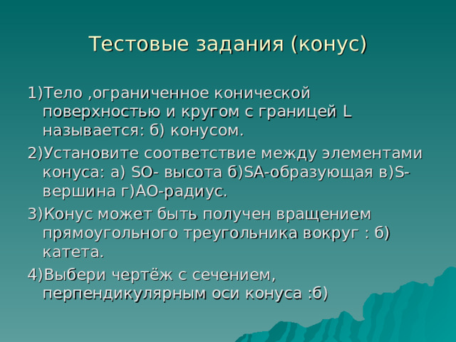 Тестовые задания (конус) 1)Тело ,ограниченное конической поверхностью и кругом с границей L называется: б) конусом. 2)Установите соответствие между элементами конуса: а) S О- высота б) S А-образующая в) S -вершина г)АО-радиус. 3)Конус может быть получен вращением прямоугольного треугольника вокруг : б) катета. 4)Выбери чертёж с сечением, перпендикулярным оси конуса :б) 