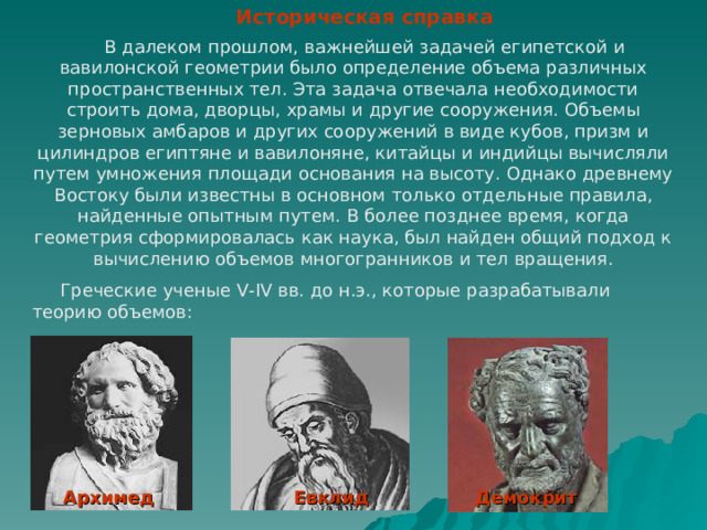 Историческая справка  В далеком прошлом, важнейшей задачей египетской и вавилонской геометрии было определение объема различных пространственных тел. Эта задача отвечала необходимости строить дома, дворцы, храмы и другие сооружения. Объемы зерновых амбаров и других сооружений в виде кубов, призм и цилиндров египтяне и вавилоняне, китайцы и индийцы вычисляли путем умножения площади основания на высоту. Однако древнему Востоку были известны в основном только отдельные правила, найденные опытным путем. В более позднее время, когда геометрия сформировалась как наука, был найден общий подход к вычислению объемов многогранников и тел вращения.  Греческие ученые V-IV вв. до н.э., которые разрабатывали теорию объемов: Архимед Евклид Демокрит 