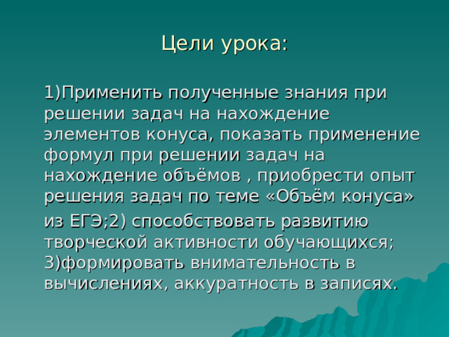 Цели урока:  1)Применить полученные знания при решении задач на нахождение элементов конуса, показать применение формул при решении задач на нахождение объёмов , приобрести опыт решения задач по теме «Объём конуса»  из ЕГЭ;2) способствовать развитию творческой активности обучающихся; 3)формировать внимательность в вычислениях, аккуратность в записях. 