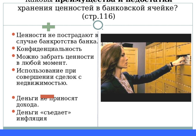Каковы преимущества и недостатки хранения ценностей в банковской ячейке? (стр.116) Ценности не пострадают в случае банкротства банка. Конфиденциальность Можно забрать ценности в любой момент. Использование при совершении сделок с недвижимостью.  Деньги не приносят дохода. Деньги «съедает» инфляция 