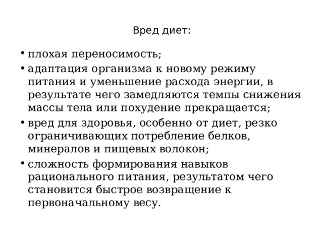 Вред диет:   плохая переносимость; адаптация организма к новому режиму питания и уменьшение расхода энергии, в результате чего замедляются темпы снижения массы тела или похудение прекращается; вред для здоровья, особенно от диет, резко ограничивающих потребление белков, минералов и пищевых волокон; сложность формирования навыков рационального питания, результатом чего становится быстрое возвращение к первоначальному весу. 