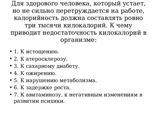 Для здорового человека, который устает, но не сильно перетруждается на работе, калорийность должна составлять ровно три тысячи килокалорий. К чему приводит недостаточность килокалорий в организме:   1. К истощению. 2. К атеросклерозу. 3. К сахарному диабету. 4. К ожирению. 5. К нарушению метаболизма. 6. К задержке роста. 7. К авитаминозу, к негативным изменениям в развитии психики. 