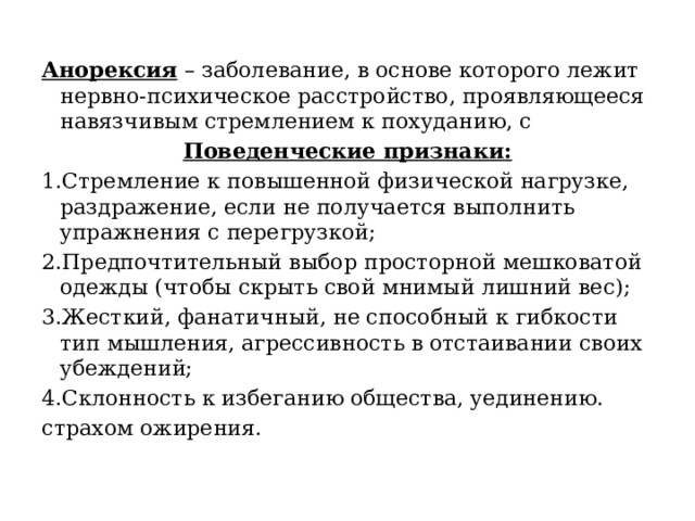 Анорексия – заболевание, в основе которого лежит нервно-психическое расстройство, проявляющееся навязчивым стремлением к похуданию, с Поведенческие признаки: 1.Стремление к повышенной физической нагрузке, раздражение, если не получается выполнить упражнения с перегрузкой; 2.Предпочтительный выбор просторной мешковатой одежды (чтобы скрыть свой мнимый лишний вес); 3.Жесткий, фанатичный, не способный к гибкости тип мышления, агрессивность в отстаивании своих убеждений; 4.Склонность к избеганию общества, уединению. страхом ожирения. 
