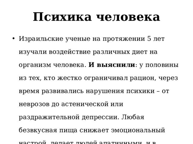 Психика человека Израильские ученые на протяжении 5 лет изучали воздействие различных диет на организм человека. И выяснили : у половины из тех, кто жестко ограничивал рацион, через время развивались нарушения психики – от неврозов до астенической или раздражительной депрессии. Любая безвкусная пища снижает эмоциональный настрой, делает людей апатичными, и в лучшем случае вызывает хроническую усталость. 