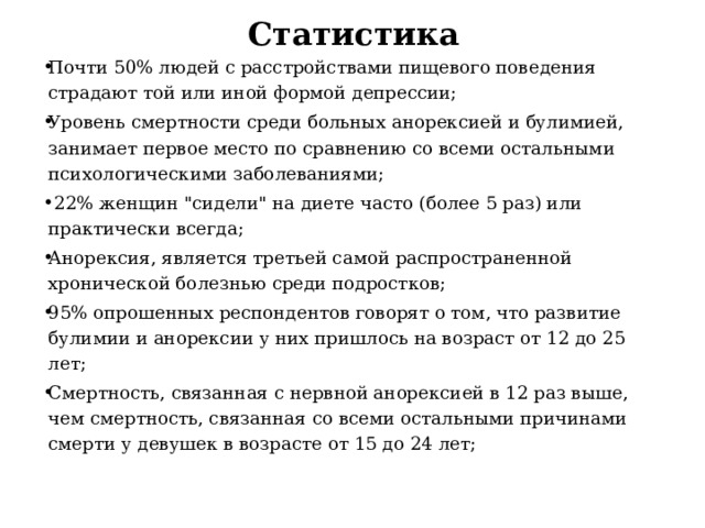 Статистика Почти 50% людей с расстройствами пищевого поведения страдают той или иной формой депрессии; Уровень смертности среди больных анорексией и булимией, занимает первое место по сравнению со всеми остальными психологическими заболеваниями;  22% женщин 