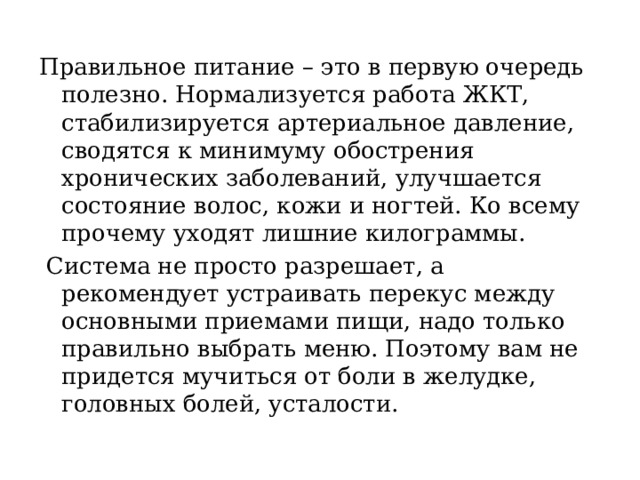 Правильное питание – это в первую очередь полезно. Нормализуется работа ЖКТ, стабилизируется артериальное давление, сводятся к минимуму обострения хронических заболеваний, улучшается состояние волос, кожи и ногтей.  Ко всему прочему уходят лишние килограммы.  Система не просто разрешает, а рекомендует устраивать перекус между основными приемами пищи, надо только правильно выбрать меню. Поэтому вам не придется мучиться от боли в желудке, головных болей, усталости. 
