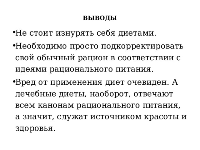    ВЫВОДЫ   Не стоит изнурять себя диетами. Необходимо просто подкорректировать свой обычный рацион в соответствии с идеями рационального питания. Вред от применения диет очевиден. А лечебные диеты, наоборот, отвечают всем канонам рационального питания, а значит, служат источником красоты и здоровья. 