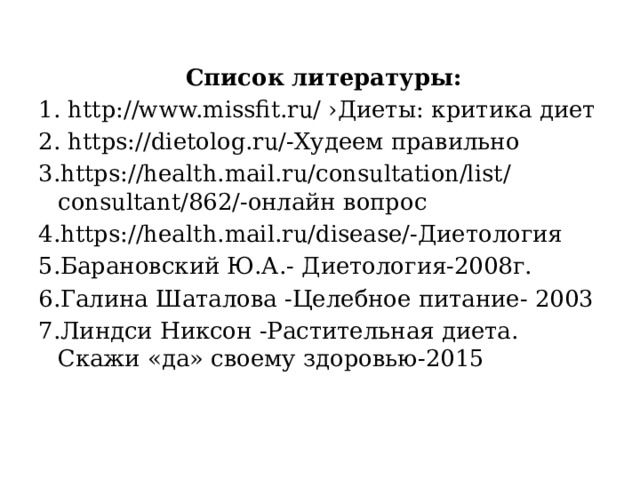  Список литературы: 1. http://www.missfit.ru/ ›Диеты: критика диет 2. https://dietolog.ru/-Худеем правильно 3.https://health.mail.ru/consultation/list/consultant/862/-онлайн вопрос 4.https://health.mail.ru/disease/-Диетология 5.Барановский Ю.А.- Диетология-2008г. 6.Галина Шаталова -Целебное питание- 2003 7.Линдси Никсон -Растительная диета. Скажи «да» своему здоровью-2015 