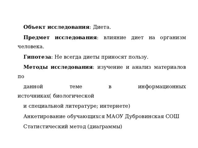 Объект исследования : Диета. Предмет исследования : влияние диет на организм человека. Гипотеза : Не всегда диеты приносят пользу. Методы исследования : изучение и анализ материалов по данной теме в информационных источниках( биологической и специальной литературе; интернете) Анкетирование обучающихся МАОУ Дубровинская СОШ Статистический метод (диаграммы) 
