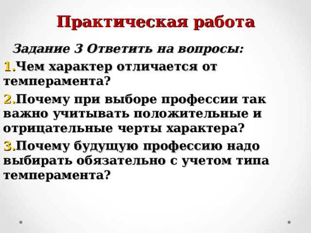 Практическая работа  Задание 3 Ответить на вопросы: Чем характер отличается от темперамента? Почему при выборе профессии так важно учитывать положительные и отрицательные черты характера? Почему будущую профессию надо выбирать обязательно с учетом типа темперамента?   