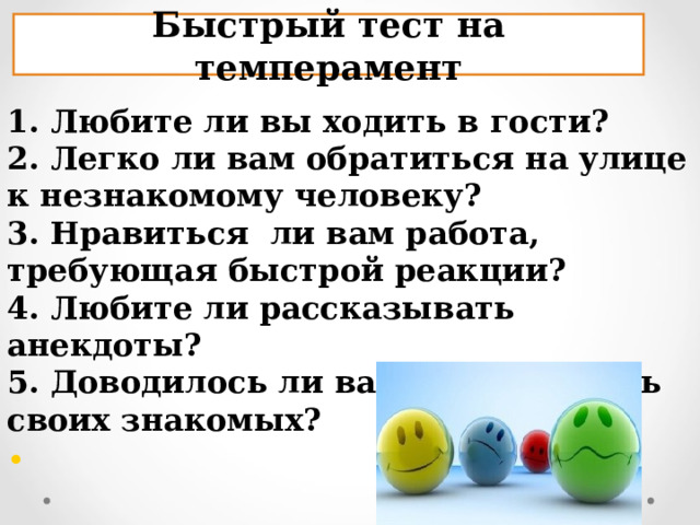 Быстрый тест на темперамент 1. Любите ли вы ходить в гости? 2. Легко ли вам обратиться на улице к незнакомому человеку? 3. Нравиться  ли вам работа, требующая быстрой реакции? 4. Любите ли рассказывать анекдоты? 5. Доводилось ли вам разыгрывать своих знакомых?  