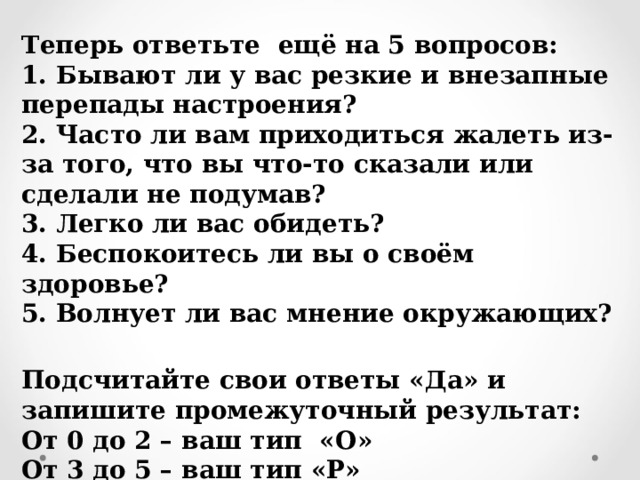 Теперь ответьте  ещё на 5 вопросов: 1. Бывают ли у вас резкие и внезапные перепады настроения? 2. Часто ли вам приходиться жалеть из-за того, что вы что-то сказали или сделали не подумав? 3. Легко ли вас обидеть? 4. Беспокоитесь ли вы о своём здоровье? 5. Волнует ли вас мнение окружающих?  Подсчитайте свои ответы «Да» и запишите промежуточный результат: От 0 до 2 – ваш тип  « O » От 3 до 5 – ваш тип « P »  