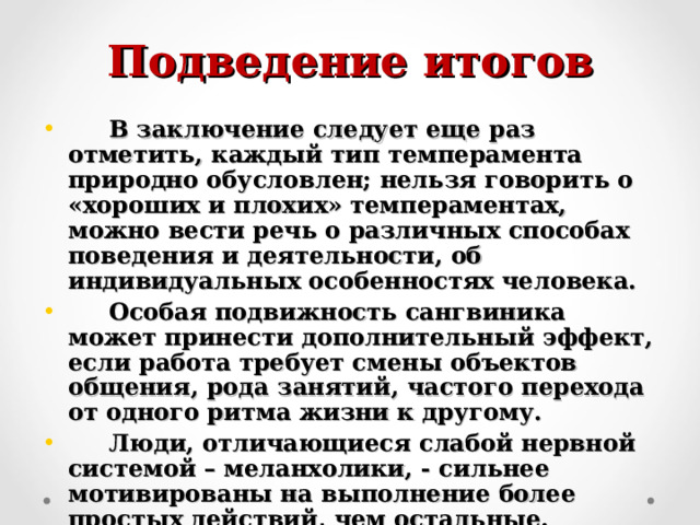 Подведение итогов  В заключение следует еще раз отметить, каждый тип темперамента природно обусловлен; нельзя говорить о «хороших и плохих» темпераментах, можно вести речь о различных способах поведения и деятельности, об индивидуальных особенностях человека.  Особая подвижность сангвиника может принести дополнительный эффект, если работа требует смены объектов общения, рода занятий, частого перехода от одного ритма жизни к другому.  Люди, отличающиеся слабой нервной системой – меланхолики, - сильнее мотивированы на выполнение более простых действий, чем остальные. Поэтому они меньше устают и раздражаются от их повторения. 
