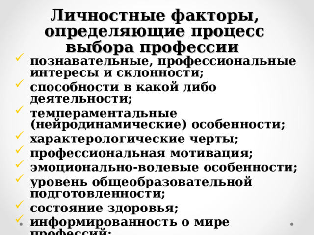 Личностные факторы, определяющие процесс выбора профессии  познавательные, профессиональные интересы и склонности; способности в какой либо деятельности; темпераментальные (нейродинамические) особенности; характерологические черты; профессиональная мотивация; эмоционально-волевые особенности; уровень общеобразовательной подготовленности; состояние здоровья; информированность о мире профессий; социальное окружение и т.д.   
