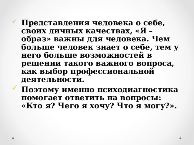 Представления человека о себе, своих личных качествах, «Я – образ» важны для человека. Чем больше человек знает о себе, тем у него больше возможностей в решении такого важного вопроса, как выбор профессиональной деятельности. Поэтому именно психодиагностика помогает ответить на вопросы: «Кто я? Чего я хочу? Что я могу? ». 