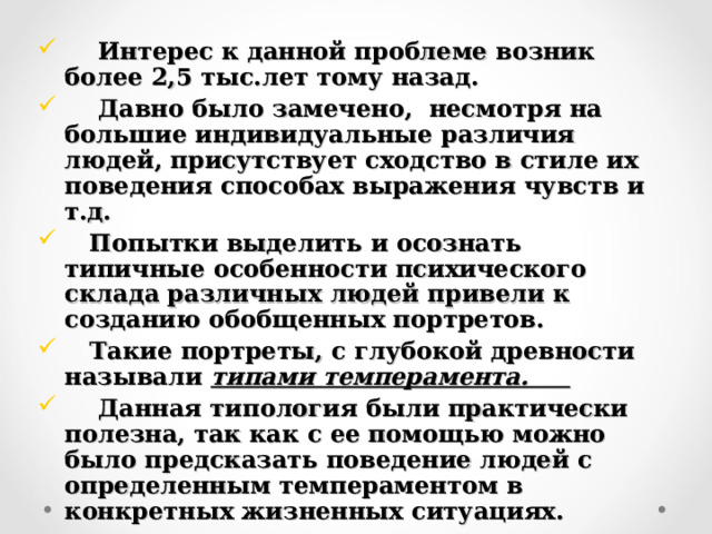  Интерес к данной проблеме возник более 2,5 тыс.лет тому назад.  Давно было замечено, несмотря на большие индивидуальные различия людей, присутствует сходство в стиле их поведения способах выражения чувств и т.д.  Попытки выделить и осознать типичные особенности психического склада различных людей привели к созданию обобщенных портретов.  Такие портреты, с глубокой древности называли типами темперамента.  Данная типология были практически полезна, так как с ее помощью можно было предсказать поведение людей с определенным темпераментом в конкретных жизненных ситуациях.  