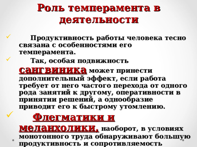 Роль темперамента в деятельности  Продуктивность работы человека тесно связана с особенностями его темперамента.  Так, особая подвижность сангвиника  может принести дополнительный эффект, если работа требует от него частого перехода от одного рода занятий к другому, оперативности в принятии решений, а однообразие приводит его к быстрому утомлению.  Флегматики и меланхолики,  наоборот, в условиях монотонного труда обнаруживают большую продуктивность и сопротивляемость утомлению, чем холерики и сангвиники. 