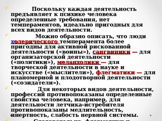  Поскольку каждая деятельность предъявляет к психике человека определенные требования, нет темпераментов, идеально пригодных для всех видов деятельности.  Можно образно описать, что люди х олерического темперамента более пригодны для активной рискованной деятельности («воины»), сангвиники — для организаторской деятельности («политики»), меланхолики — для творческой деятельности в науке и искусстве («мыслители»), флегматики — для планомерной и плодотворной деятельности («созидатели»).  Для некоторых видов деятельности, профессий противопоказаны определенные свойства человека, например, для деятельности летчика-истребителя противопоказаны медлительность, инертность, слабость нервной системы.  Следовательно, флегматики и меланхолики психологически малопригодны для подобной деятельности. 