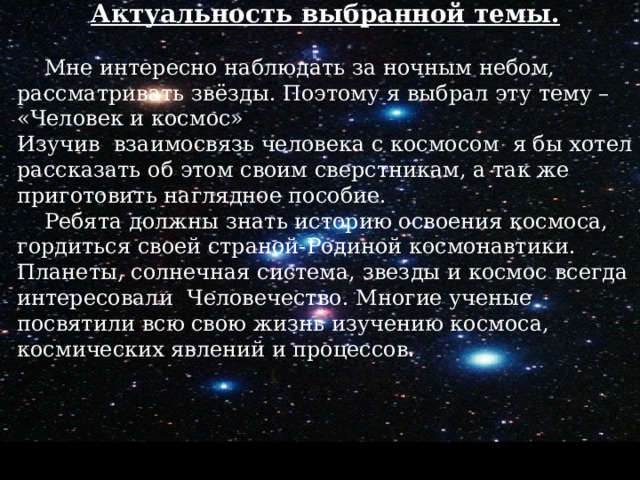 Актуальность выбранной темы.  Мне интересно наблюдать за ночным небом, рассматривать звёзды. Поэтому я выбрал эту тему – «Человек и космос» Изучив взаимосвязь человека с космосом я бы хотел рассказать об этом своим сверстникам, а так же приготовить наглядное пособие.  Ребята должны знать историю освоения космоса, гордиться своей страной-Родиной космонавтики. Планеты, солнечная система, звезды и космос всегда интересовали Человечество. Многие ученые посвятили всю свою жизнь изучению космоса, космических явлений и процессов.  