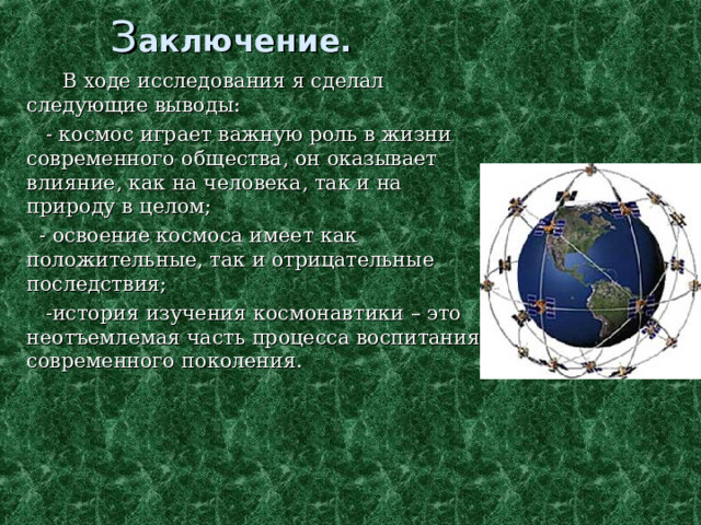 З аключение.     В ходе исследования я сделал следующие выводы:  - космос играет важную роль в жизни современного общества, он оказывает влияние, как на человека, так и на природу в целом;  - освоение космоса имеет как положительные, так и отрицательные последствия;  -история изучения космонавтики – это неотъемлемая часть процесса воспитания современного поколения. 