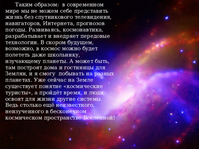  Таким образом: в современном мире мы не можем себе представить жизнь без спутникового телевидения, навигаторов, Интернета, прогнозов погоды. Развиваясь, космонавтика, разрабатывает и внедряет передовые технологии. В скором будущем, возможно, в космос можно будет полететь даже школьнику, изучающему планеты. А может быть, там построят дома и гостиницы для Землян, и я смогу побывать на разных планетах. Уже сейчас на Земле существует понятие «космические туристы», а пройдёт время, и люди освоят для жизни другие системы. Ведь столько ещё неизвестного, неизученного в бесконечном космическом пространстве Вселенной! 