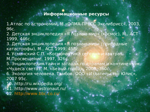 Информационные ресурсы Атлас по астрономии, М.«ОЛМА-ПРЕСС Экслибрисс», 2003, 96с. 2. Детская энциклопедия «Я познаю мир» (космос), М., АСТ 1999, 446с. 3. Детская энциклопедия «Я познаю мир» (природные катастрофы), М., АСТ 1999, 458с. 4. Усманский С.П. «Космонавтика сегодня и завтра», М.Просвещение, 1997, 326с. 5. Энциклопедия тайн и загадок по странам и континентам «Чудеса света», М. «Белый город», 2008, 360с. 6. Экология человека. Тамбов. ООО «Издательство Юлис», 2007 95с. 10. http://ru.wikipedia.org/ 11. http://www.astronaut.ru/ 12. http://www.bbc.co.ru/  