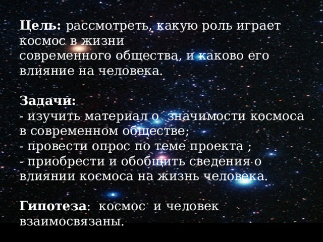 Цель: рассмотреть, какую роль играет космос в жизни  современного общества, и каково его влияние на человека.   Задачи:  - изучить материал о значимости космоса в современном обществе; - провести опрос по теме проекта ; - приобрести и обобщить сведения о влиянии космоса на жизнь человека.  Гипотеза : космос и человек взаимосвязаны. 