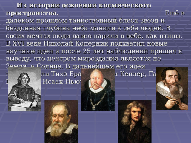  Из истории освоения космического пространства. Ещё в далёком прошлом таинственный блеск звёзд и бездонная глубина неба манили к себе людей. В своих мечтах люди давно парили в небе, как птицы. В XVI веке Николай Коперник подхватил новые научные идеи и после 25 лет наблюдений пришел к выводу, что центром мироздания является не Земля, а Солнце. В дальнейшем его идеи подтвердили Тихо Браге, Иоганн Кеплер, Галилео Галилей и Исаак Ньютон. 