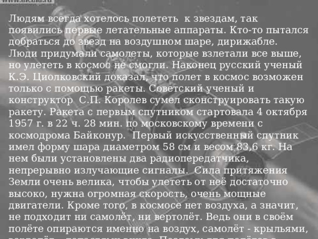 Летательные аппараты Людям всегда хотелось полететь к звездам, так появились первые летательные аппараты. Кто-то пытался добраться до звезд на воздушном шаре, дирижабле. Люди придумали самолеты, которые взлетали все выше, но улететь в космос не смогли. Наконец русский ученый К.Э. Циолковский доказал, что полет в космос возможен только с помощью ракеты. Советский ученый и конструктор С.П. Королев сумел сконструировать такую ракету. Ракета с первым спутником стартовала 4 октября 1957 г. в 22 ч. 28 мин. по московскому времени с космодрома Байконур. Первый искусственный спутник имел форму шара диаметром 58 см и весом 83,6 кг. На нем были установлены два радиопередатчика, непрерывно излучающие сигналы. Сила притяжения Земли очень велика, чтобы улететь от неё достаточно высоко, нужна огромная скорость, очень мощные двигатели. Кроме того, в космосе нет воздуха, а значит, не подходит ни самолёт, ни вертолёт. Ведь они в своём полёте опираются именно на воздух, самолёт - крыльями, вертолёт – лопастями винта. Поэтому для полётов в космос используют особые двигатели - реактивные. 