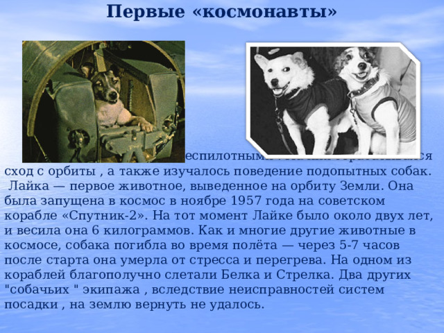 Первые «космонавты»       Первые корабли были беспилотными . На них отрабатывался сход с орбиты , а также изучалось поведение подопытных собак.  Лайка — первое животное, выведенное на орбиту Земли. Она была запущена в космос в ноябре 1957 года на советском корабле «Спутник-2». На тот момент Лайке было около двух лет, и весила она 6 килограммов. Как и многие другие животные в космосе, собака погибла во время полёта — через 5-7 часов после старта она умерла от стресса и перегрева. На одном из кораблей благополучно слетали Белка и Стрелка. Два других 