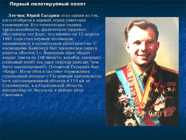 Первый пилотируемый полет  Летчик Юрий Гагарин стал одним из тех, кого отобрали в первый отряд советских космонавтов. Его технические знания, трудоспособность, физическое здоровье обусловили тот факт, что именно он 12 апреля 1961 года стал первым человеком, поднявшимся в космическое пространство. С космодрома Байконур был произведен запуск ракеты «Восток-1». Выполнив один оборот вокруг Земли на 108 минуте, корабль завершил плановый полёт (на одну секунду раньше, чем было запланировано). Позывной Гагарина был «Кедр». Из-за сбоя в системе торможения спускаемый аппарат с Гагариным приземлился не в запланированной области в 110 км от Сталинграда, а в Саратовской области, неподалёку от Энгельса, в районе села Смеловка. 