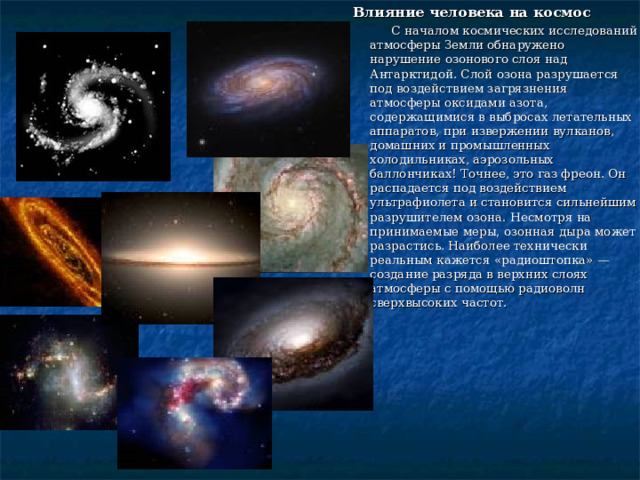 Влияние человека на космос  С началом космических исследований атмосферы Земли обнаружено нарушение озонового слоя над Антарктидой. Слой озона разрушается под воздействием загрязнения атмосферы оксидами азота, содержащимися в выбросах летательных аппаратов, при извержении вулканов, домашних и промышленных холодильниках, аэрозольных баллончиках! Точнее, это газ фреон. Он распадается под воздействием ультрафиолета и становится сильнейшим разрушителем озона. Несмотря на принимаемые меры, озонная дыра может разрастись. Наиболее технически реальным кажется «радиоштопка» — создание разряда в верхних слоях атмосферы с помощью радиоволн сверхвысоких частот. 
