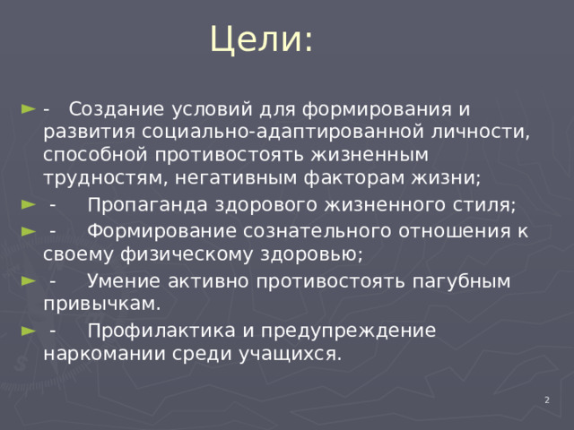 Цели: - Создание условий для формирования и развития социально-адаптированной личности, способной противостоять жизненным трудностям, негативным факторам жизни;  - Пропаганда здорового жизненного стиля;  - Формирование сознательного отношения к своему физическому здоровью;  - Умение активно противостоять пагубным привычкам.  - Профилактика и предупреждение наркомании среди учащихся.  