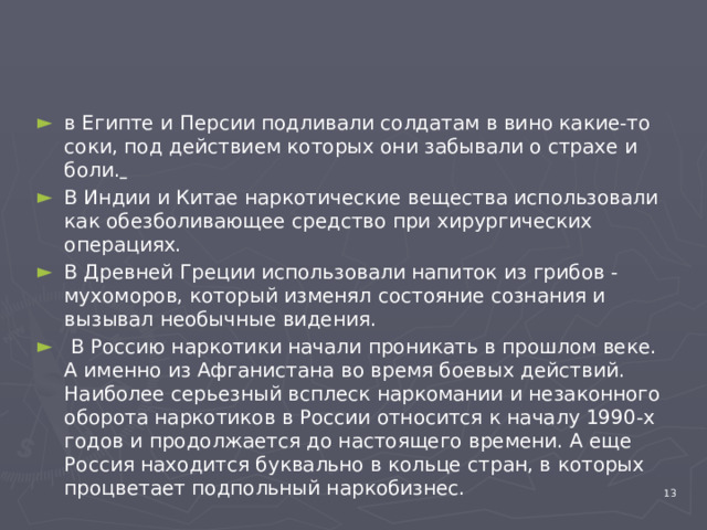 в Египте и Персии подливали солдатам в вино какие-то соки, под действием которых они забывали о страхе и боли.  В Индии и Китае наркотические вещества использовали как обезболивающее средство при хирургических операциях. В Древней Греции использовали напиток из грибов - мухоморов, который изменял состояние сознания и вызывал необычные видения.  В Россию наркотики начали проникать в прошлом веке. А именно из Афганистана во время боевых действий. Наиболее серьезный всплеск наркомании и незаконного оборота наркотиков в России относится к началу 1990-х годов и продолжается до настоящего времени. А еще Россия находится буквально в кольце стран, в которых процветает подпольный наркобизнес.   4 