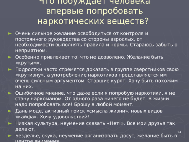Что побуждает человека впервые попробовать наркотических веществ?   Очень сильное желание освободиться от контроля и постоянного руководства со стороны взрослых, от необходимости выполнять правила и нормы. Стараюсь забыть о неприятном. Особенно привлекает то, что не дозволено. Желание быть «крутым». Подростки часто стремятся доказать в группе сверстников свою «крутизну», а употребление наркотиков представляется им очень сильным аргументом. Старшие курят. Хочу быть похожим на них. Ошибочное мнение, что даже если я попробую наркотики, я не стану наркоманом. От одного раза ничего не будет. В жизни надо попробовать все! Брошу в любой момент. Дань моде, активный поиск «смысла жизни», новых видов «кайфа». Хочу удовольствий! Низкая культура, неумение сказать «Нет!». Все мои друзья так делают. Безделье, скука, неумение организовать досуг, желание быть в центре внимания. 4 