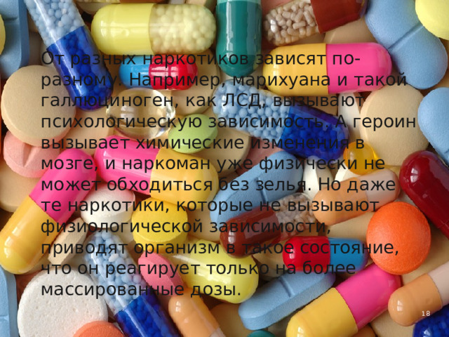  От разных наркотиков зависят по-разному. Например, марихуана и такой галлюциноген, как ЛСД, вызывают психологическую зависимость. А героин вызывает химические изменения в мозге, и наркоман уже физи­чески не может обходиться без зелья. Но даже те наркотики, которые не вызывают физиологической зависимости, приводят организм в такое состояние, что он реагирует только на более массированные дозы. 4 
