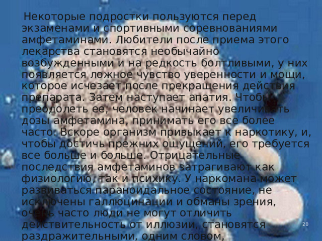  Некоторые подростки пользуются перед экзаменами и спортивными соревнованиями амфетаминами. Любители после приема этого лекарства становятся необычайно возбужденными и на редкость болтливыми, у них появляется ложное чувство уверенности и мощи, которое исчезает после прекращения действия препарата. Затем наступает апатия. Чтобы преодолеть ее, человек начинает увеличивать дозы амфетамина, принимать его все более часто. Вскоре организм привыкает к наркотику, и, чтобы достичь прежних ощущений, его требуется все больше и больше. Отрицательные последствия амфетаминов затрагивают как физиологию, так и психику. У наркомана может развиваться параноидальное состояние, не исключены галлюцинации и обманы зрения, очень часто люди не могут отличить действительность от иллюзии, становятся раздражительными, одним словом, превращаются в психов. В этом отношении амфетамины ничем не отличаются от других наркотиков. 4 