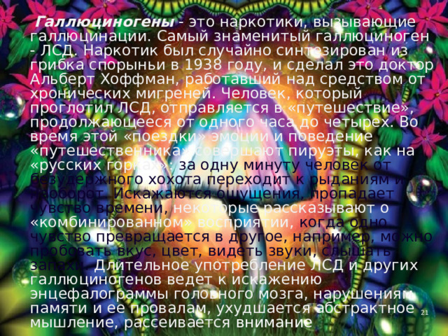  Галлюциногены - это наркотики, вызывающие галлюцинации. Самый знаменитый галлюциноген - ЛСД. Наркотик был случайно синтезирован из грибка спорыньи в 1938 году, и сделал это доктор Альберт Хоффман, работавший над средством от хронических мигреней. Человек, который проглотил ЛСД, отправляется в «путешествие», продолжающееся от одного часа до четырех. Во время этой «поездки» эмоции и поведение «путешественника» совершают пируэты, как на «русских горках»: за одну минуту человек от безудержного хохота переходит к рыданиям и наоборот. Искажаются ощущения, пропадает чувство времени, некоторые рассказывают о «комбинированном» восприятии, когда одно чувство превращается в другое, например, можно пробовать вкус, цвет, видеть звуки, слышать запахи. Длительное употребление ЛСД и других галлюциногенов ведет к искажению энцефалограммы головного мозга, нарушениям памяти и ее провалам, ухудшается абстрактное мышление, рассеивается внимание 4 